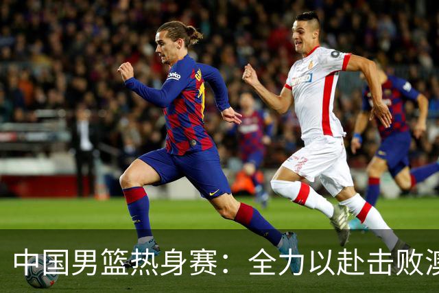 中国男篮热身赛：全力以赴击败澳大利亚，郭士强打造双塔阵容，央视直播